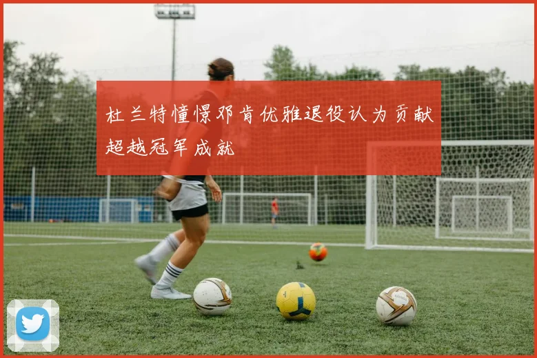 杜兰特憧憬邓肯优雅退役认为贡献超越冠军成就