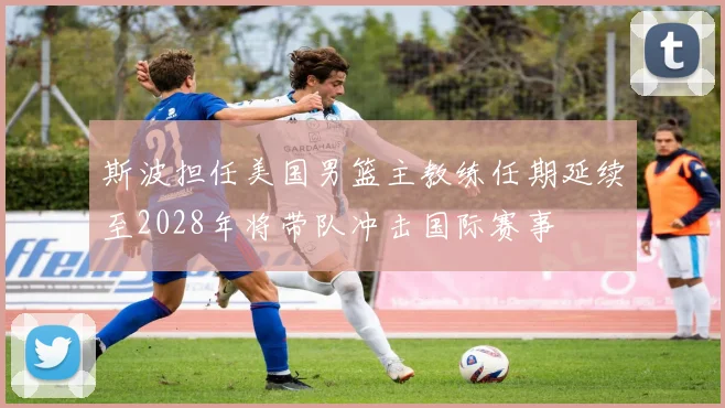 斯波担任美国男篮主教练任期延续至2028年将带队冲击国际赛事