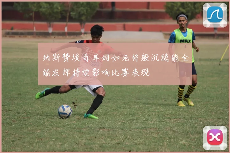 纳斯赞埃奇库姆如老将般沉稳能全能发挥持续影响比赛表现