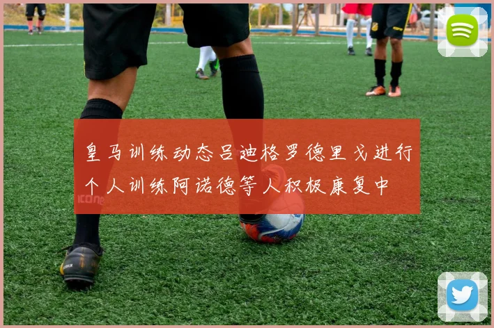 皇马训练动态吕迪格罗德里戈进行个人训练阿诺德等人积极康复中