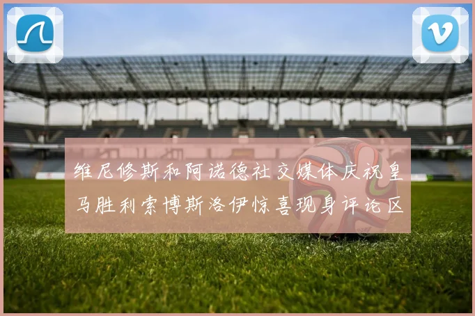 维尼修斯和阿诺德社交媒体庆祝皇马胜利索博斯洛伊惊喜现身评论区互动