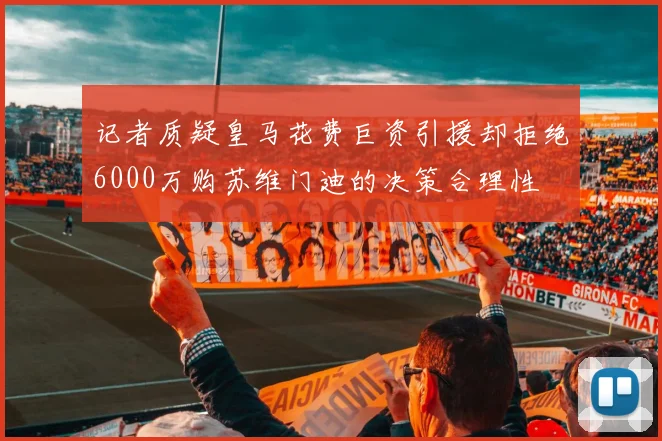 记者质疑皇马花费巨资引援却拒绝6000万购苏维门迪的决策合理性