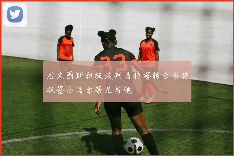 尤文图斯积极谈判马特塔转会或将双签小马尔蒂尼与他