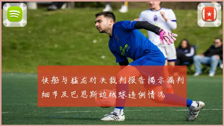 快船与猛龙对决裁判报告揭示漏判细节及巴恩斯边线球违例情况