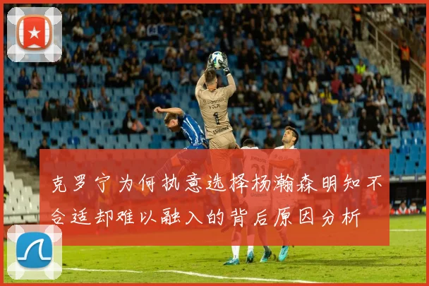 克罗宁为何执意选择杨瀚森明知不合适却难以融入的背后原因分析