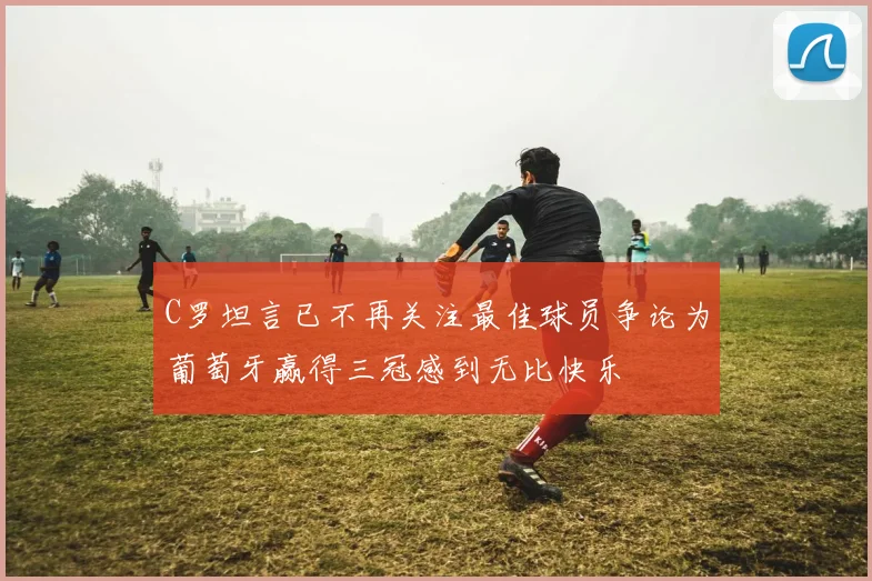 C罗坦言已不再关注最佳球员争论为葡萄牙赢得三冠感到无比快乐
