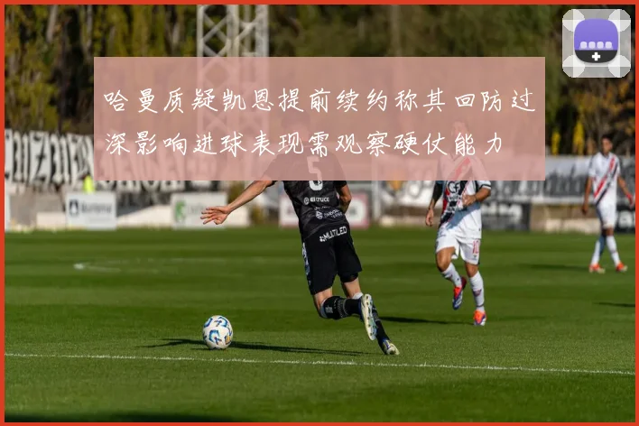哈曼质疑凯恩提前续约称其回防过深影响进球表现需观察硬仗能力