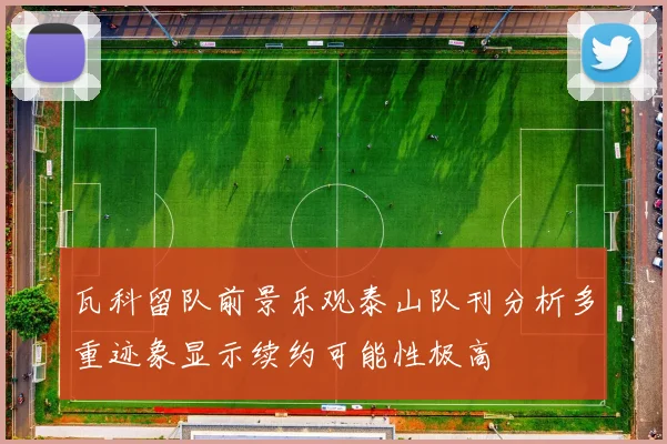 瓦科留队前景乐观泰山队刊分析多重迹象显示续约可能性极高