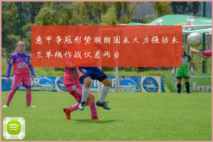 意甲争冠形势明朗国米火力强劲米兰单线作战仅差两分