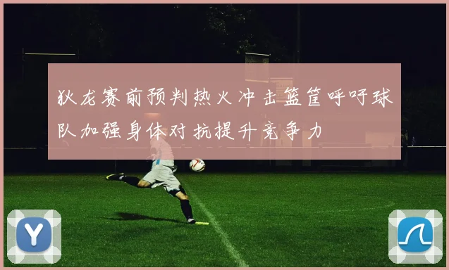 狄龙赛前预判热火冲击篮筐呼吁球队加强身体对抗提升竞争力