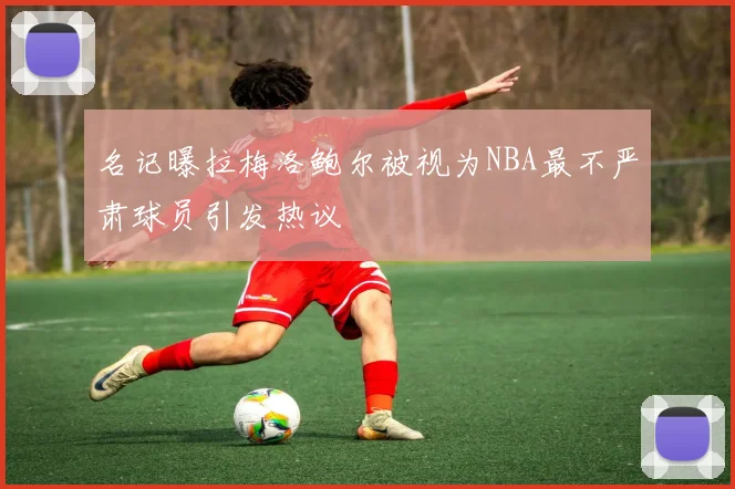 名记曝拉梅洛鲍尔被视为NBA最不严肃球员引发热议