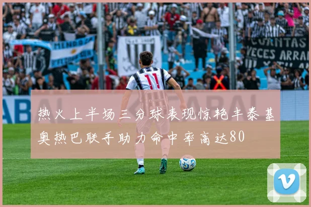 热火上半场三分球表现惊艳丰泰基奥热巴联手助力命中率高达80