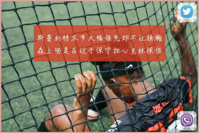 斯普利特末节大幅领先却不让杨瀚森上场是否过于保守担心克林根伤情吗