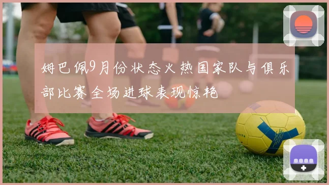 姆巴佩9月份状态火热国家队与俱乐部比赛全场进球表现惊艳