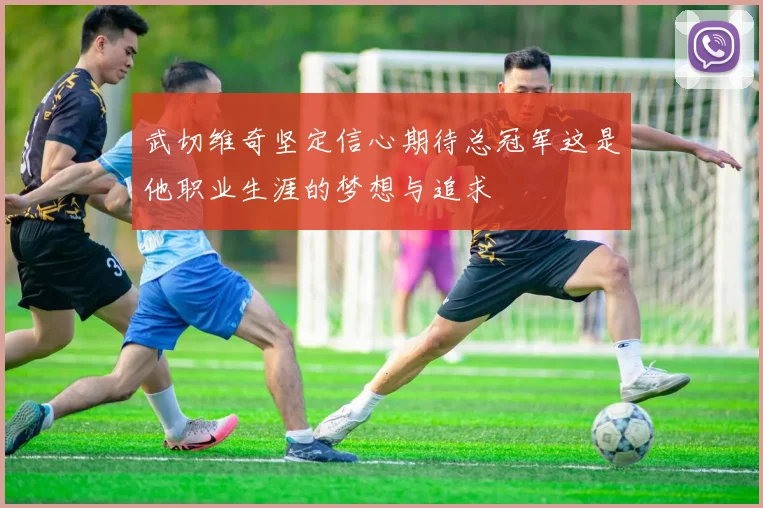 武切维奇坚定信心期待总冠军这是他职业生涯的梦想与追求