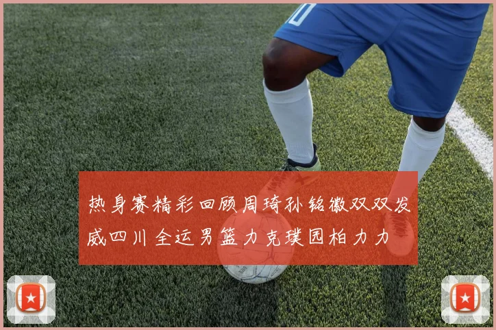 热身赛精彩回顾周琦孙铭徽双双发威四川全运男篮力克璞园柏力力