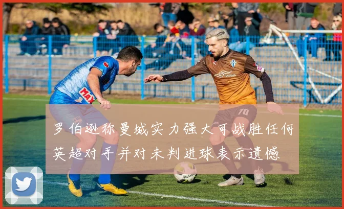 罗伯逊称曼城实力强大可战胜任何英超对手并对未判进球表示遗憾