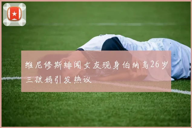 维尼修斯绯闻女友现身伯纳乌26岁三孩妈引发热议