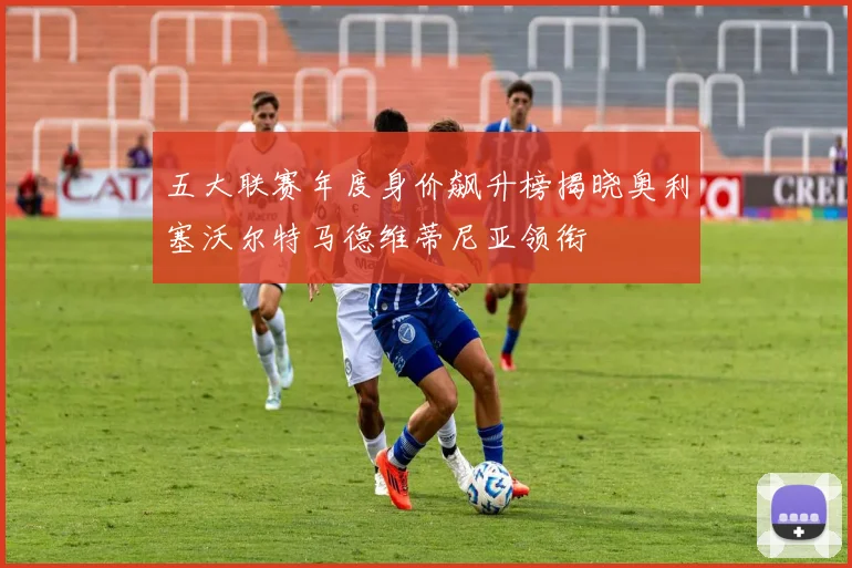 五大联赛年度身价飙升榜揭晓奥利塞沃尔特马德维蒂尼亚领衔