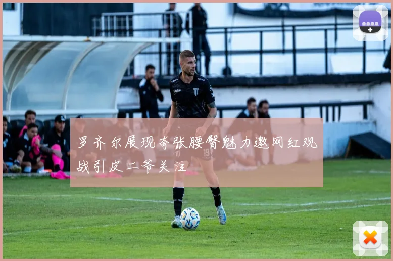 罗齐尔展现夸张腰臀魅力邀网红观战引皮二爷关注