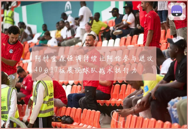 阿特金森强调持续让阿伦参与进攻40分17板展现球队战术执行力