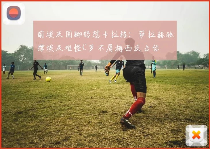 前埃及国脚怒怼卡拉格：萨拉赫独撑埃及难怪C罗不屑梅西反击你