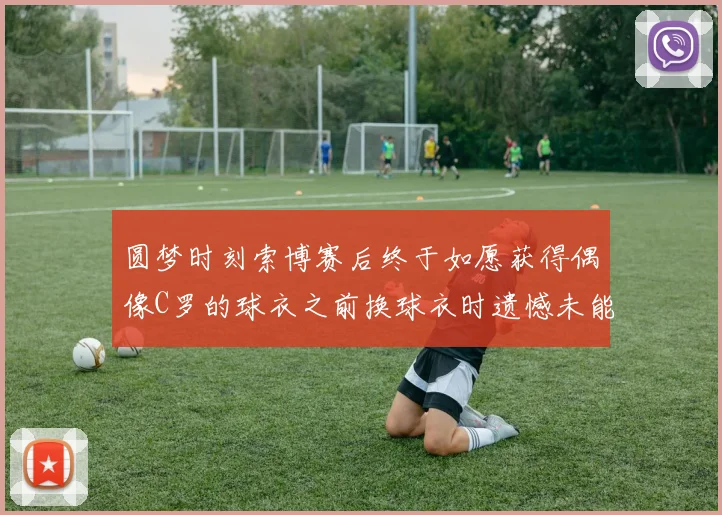 圆梦时刻索博赛后终于如愿获得偶像C罗的球衣之前换球衣时遗憾未能成功