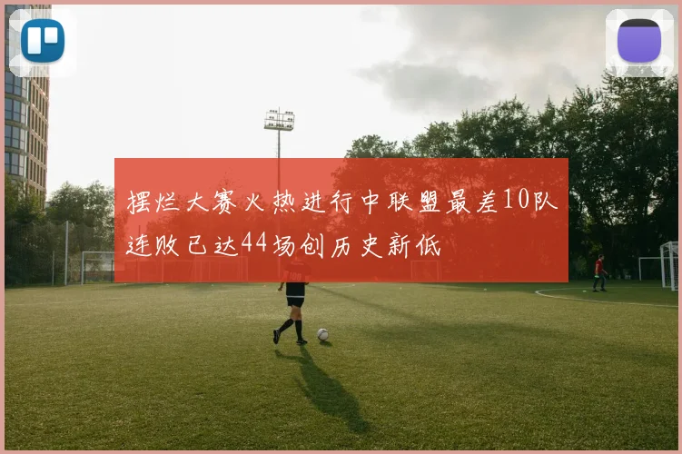 摆烂大赛火热进行中联盟最差10队连败已达44场创历史新低