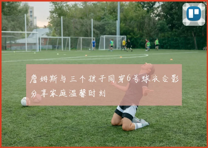 詹姆斯与三个孩子同穿6号球衣合影分享家庭温馨时刻