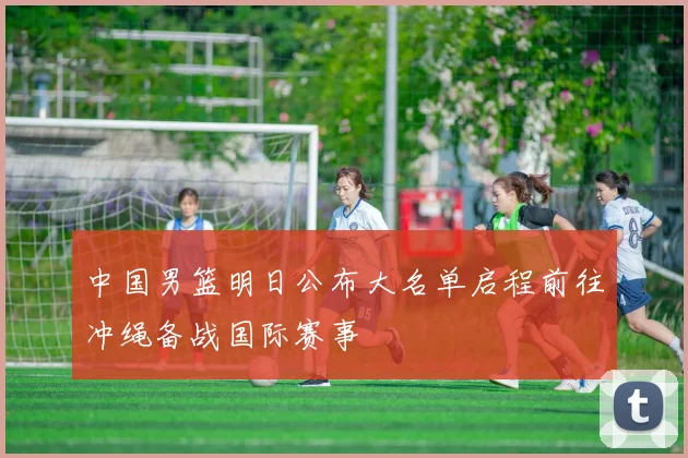 中国男篮明日公布大名单启程前往冲绳备战国际赛事