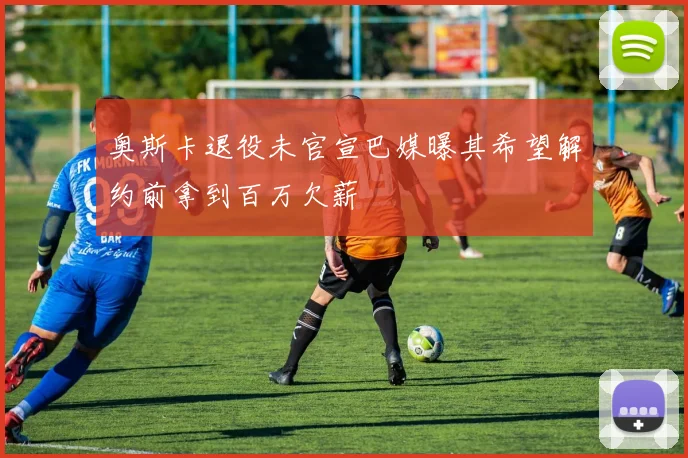 奥斯卡退役未官宣巴媒曝其希望解约前拿到百万欠薪