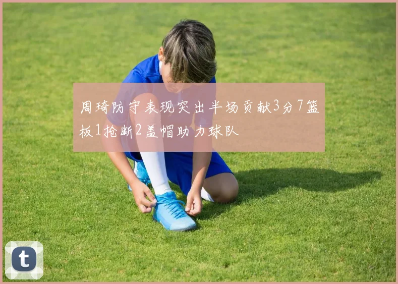 周琦防守表现突出半场贡献3分7篮板1抢断2盖帽助力球队