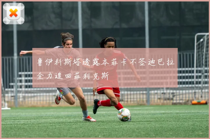 鲁伊科斯塔透露本菲卡不签迪巴拉全力追回菲利克斯