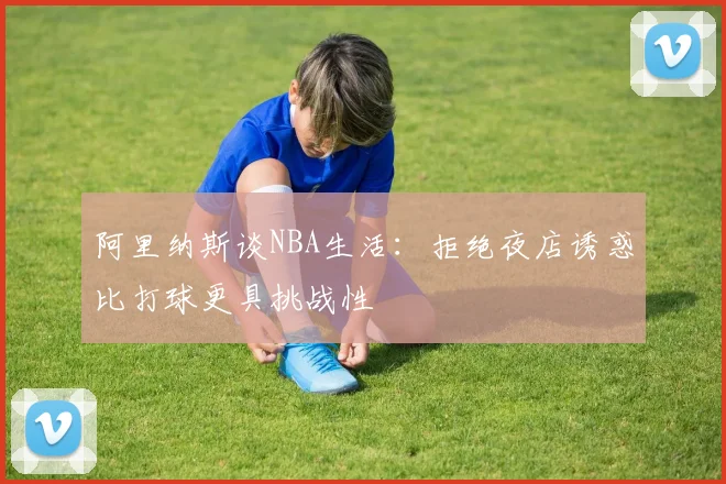 阿里纳斯谈NBA生活：拒绝夜店诱惑比打球更具挑战性