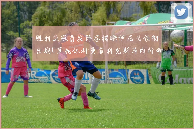 胜利亚冠首发阵容揭晓伊尼戈领衔出战C罗轮休科曼菲利克斯马内待命