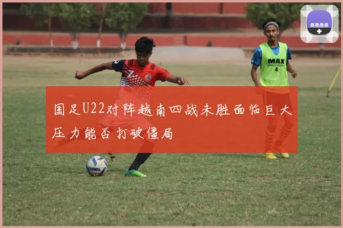 国足U22对阵越南四战未胜面临巨大压力能否打破僵局