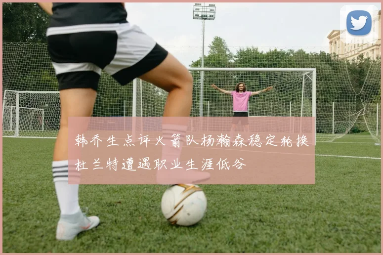 韩乔生点评火箭队杨瀚森稳定轮换杜兰特遭遇职业生涯低谷